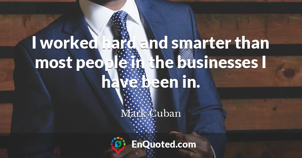 I worked hard and smarter than most people in the businesses I have been in.