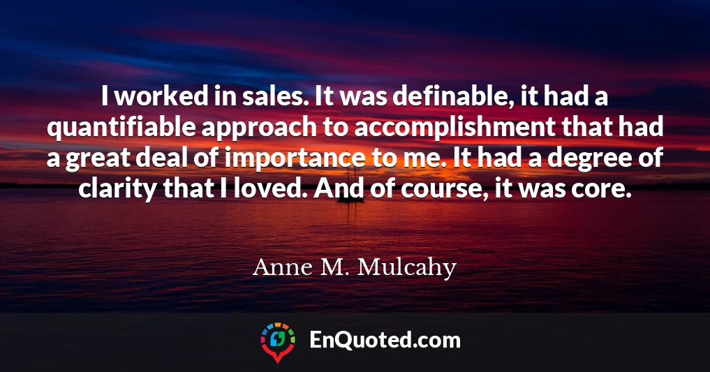I worked in sales. It was definable, it had a quantifiable approach to accomplishment that had a great deal of importance to me. It had a degree of clarity that I loved. And of course, it was core.