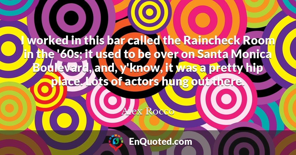 I worked in this bar called the Raincheck Room in the '60s; it used to be over on Santa Monica Boulevard, and, y'know, it was a pretty hip place. Lots of actors hung out there.