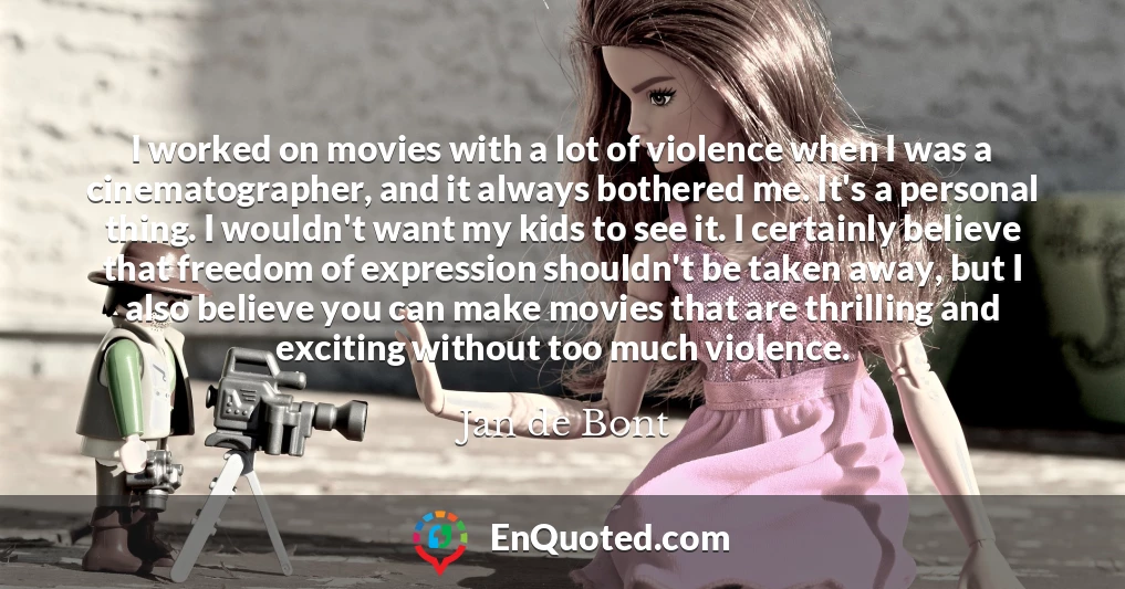 I worked on movies with a lot of violence when I was a cinematographer, and it always bothered me. It's a personal thing. I wouldn't want my kids to see it. I certainly believe that freedom of expression shouldn't be taken away, but I also believe you can make movies that are thrilling and exciting without too much violence.
