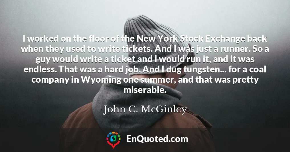 I worked on the floor of the New York Stock Exchange back when they used to write tickets. And I was just a runner. So a guy would write a ticket and I would run it, and it was endless. That was a hard job. And I dug tungsten... for a coal company in Wyoming one summer, and that was pretty miserable.
