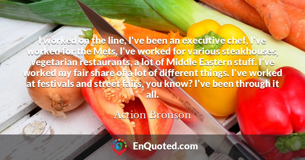 I worked on the line, I've been an executive chef, I've worked for the Mets, I've worked for various steakhouses, vegetarian restaurants, a lot of Middle Eastern stuff. I've worked my fair share of a lot of different things. I've worked at festivals and street fairs, you know? I've been through it all.