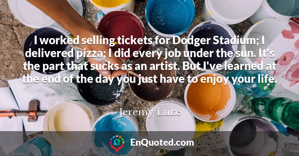I worked selling tickets for Dodger Stadium; I delivered pizza; I did every job under the sun. It's the part that sucks as an artist. But I've learned at the end of the day you just have to enjoy your life.