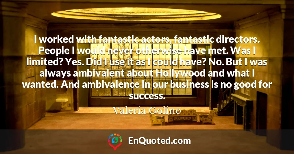 I worked with fantastic actors, fantastic directors. People I would never otherwise have met. Was I limited? Yes. Did I use it as I could have? No. But I was always ambivalent about Hollywood and what I wanted. And ambivalence in our business is no good for success.