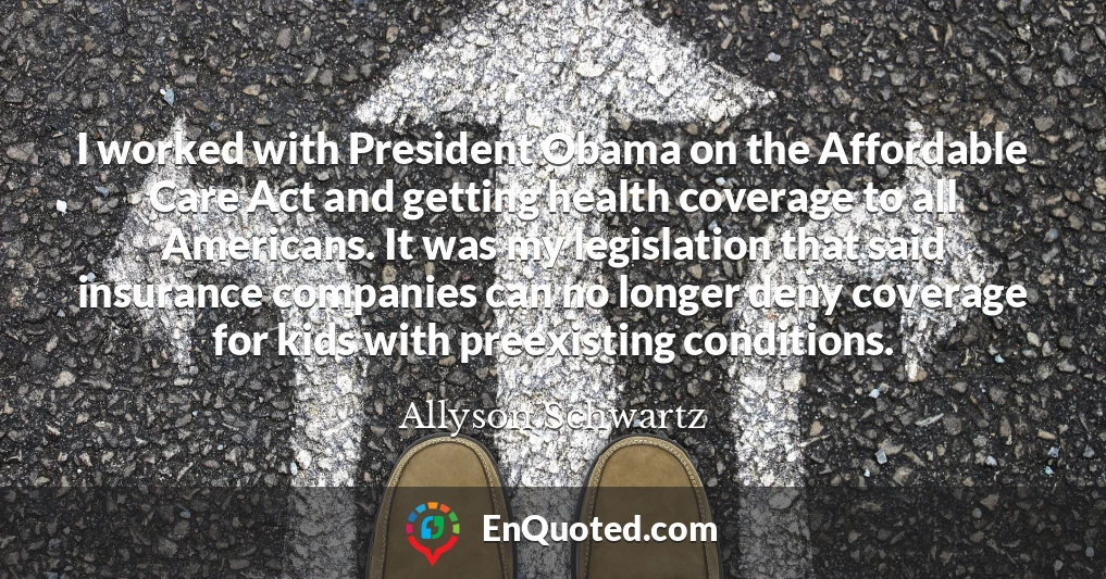 I worked with President Obama on the Affordable Care Act and getting health coverage to all Americans. It was my legislation that said insurance companies can no longer deny coverage for kids with preexisting conditions.