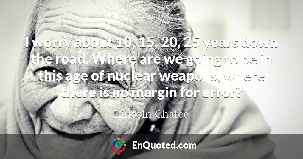 I worry about 10, 15, 20, 25 years down the road. Where are we going to be in this age of nuclear weapons, where there is no margin for error?