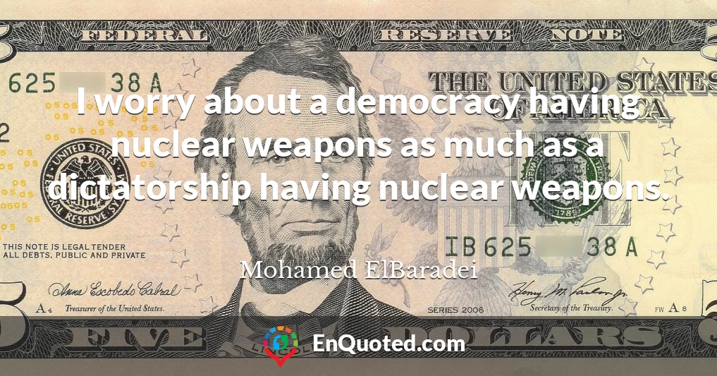 I worry about a democracy having nuclear weapons as much as a dictatorship having nuclear weapons.