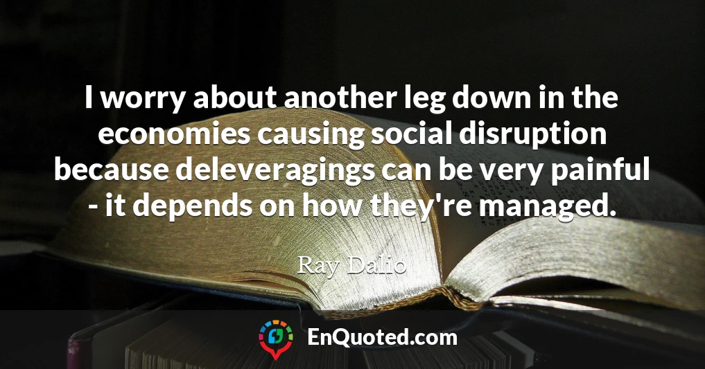 I worry about another leg down in the economies causing social disruption because deleveragings can be very painful - it depends on how they're managed.