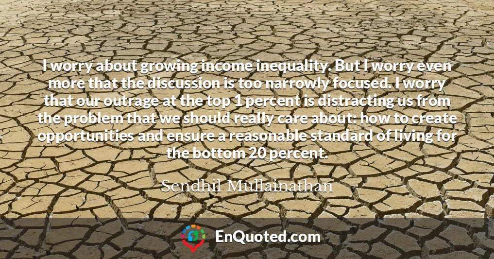 I worry about growing income inequality. But I worry even more that the discussion is too narrowly focused. I worry that our outrage at the top 1 percent is distracting us from the problem that we should really care about: how to create opportunities and ensure a reasonable standard of living for the bottom 20 percent.