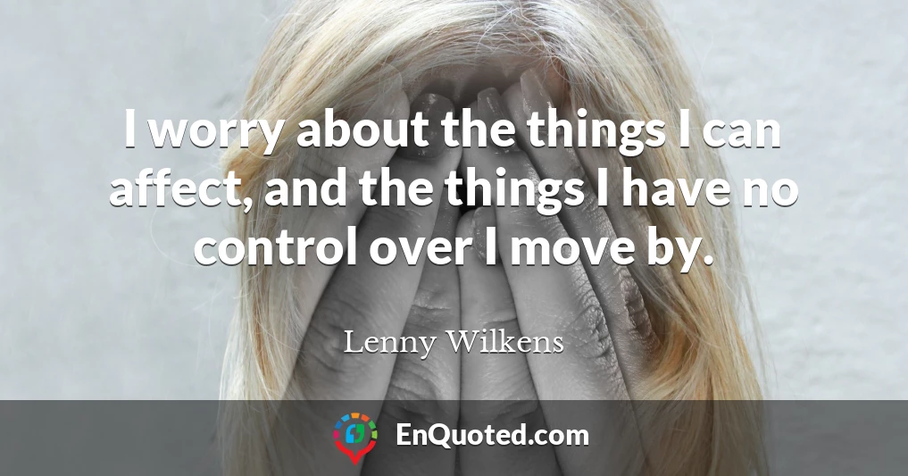 I worry about the things I can affect, and the things I have no control over I move by.