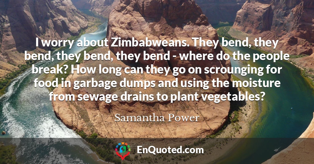 I worry about Zimbabweans. They bend, they bend, they bend, they bend - where do the people break? How long can they go on scrounging for food in garbage dumps and using the moisture from sewage drains to plant vegetables?
