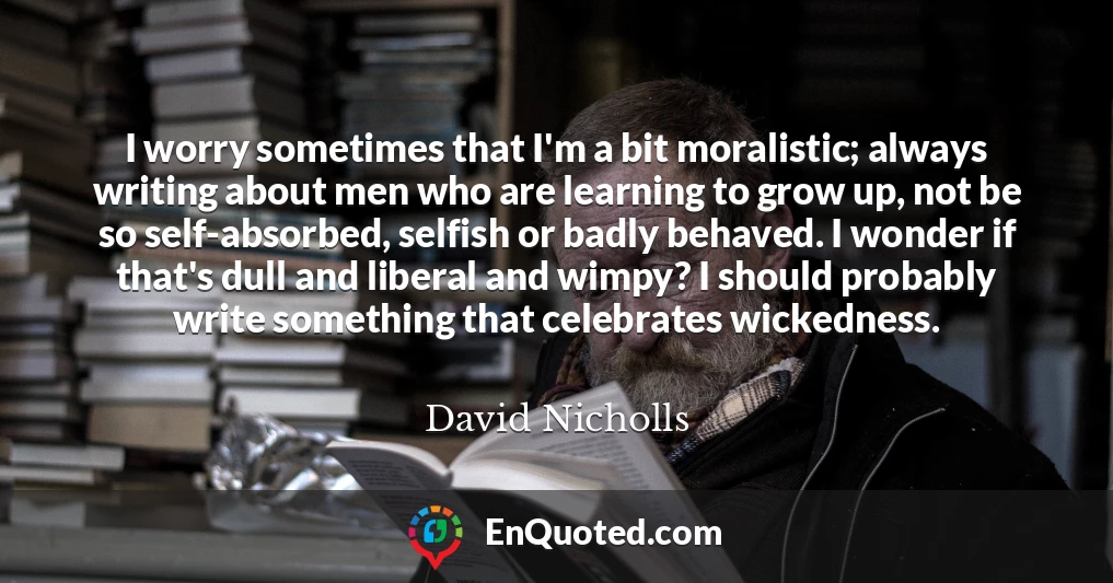I worry sometimes that I'm a bit moralistic; always writing about men who are learning to grow up, not be so self-absorbed, selfish or badly behaved. I wonder if that's dull and liberal and wimpy? I should probably write something that celebrates wickedness.