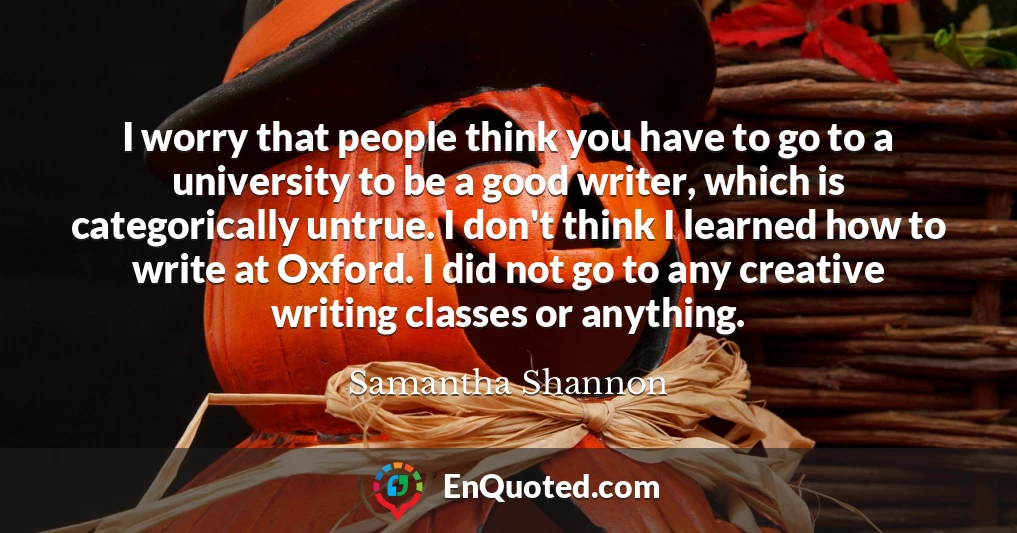 I worry that people think you have to go to a university to be a good writer, which is categorically untrue. I don't think I learned how to write at Oxford. I did not go to any creative writing classes or anything.