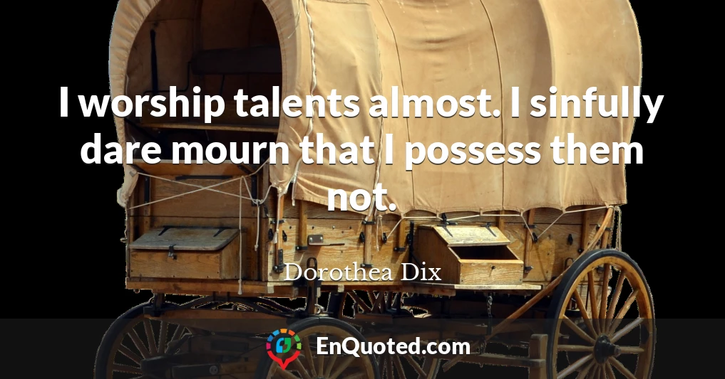 I worship talents almost. I sinfully dare mourn that I possess them not.