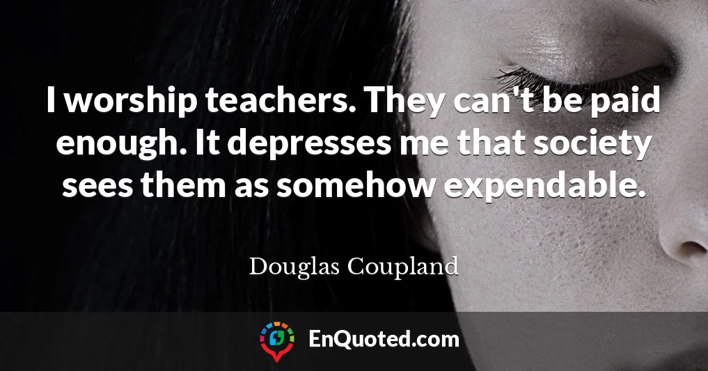 I worship teachers. They can't be paid enough. It depresses me that society sees them as somehow expendable.