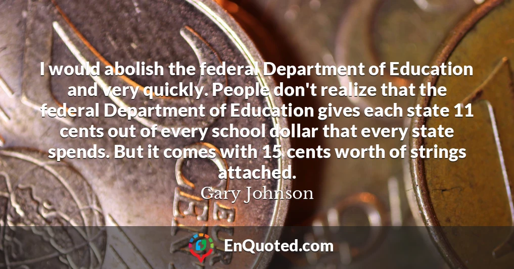 I would abolish the federal Department of Education and very quickly. People don't realize that the federal Department of Education gives each state 11 cents out of every school dollar that every state spends. But it comes with 15 cents worth of strings attached.