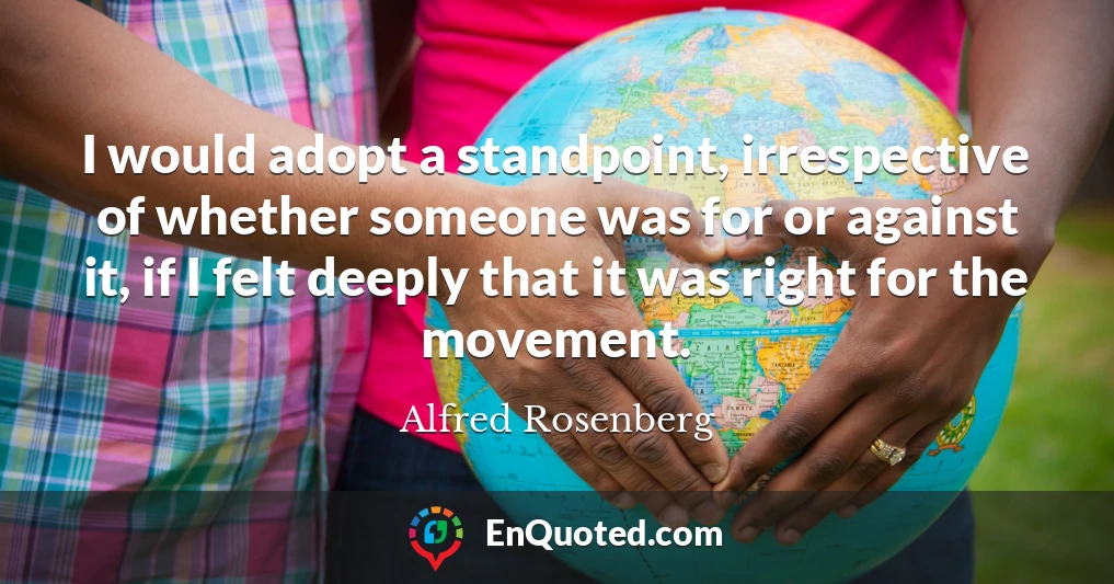 I would adopt a standpoint, irrespective of whether someone was for or against it, if I felt deeply that it was right for the movement.