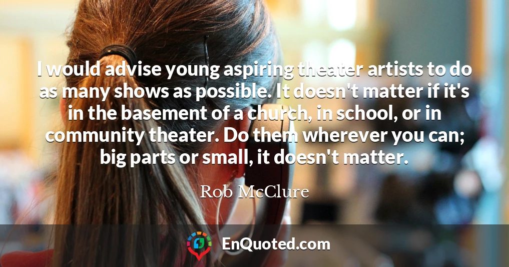 I would advise young aspiring theater artists to do as many shows as possible. It doesn't matter if it's in the basement of a church, in school, or in community theater. Do them wherever you can; big parts or small, it doesn't matter.