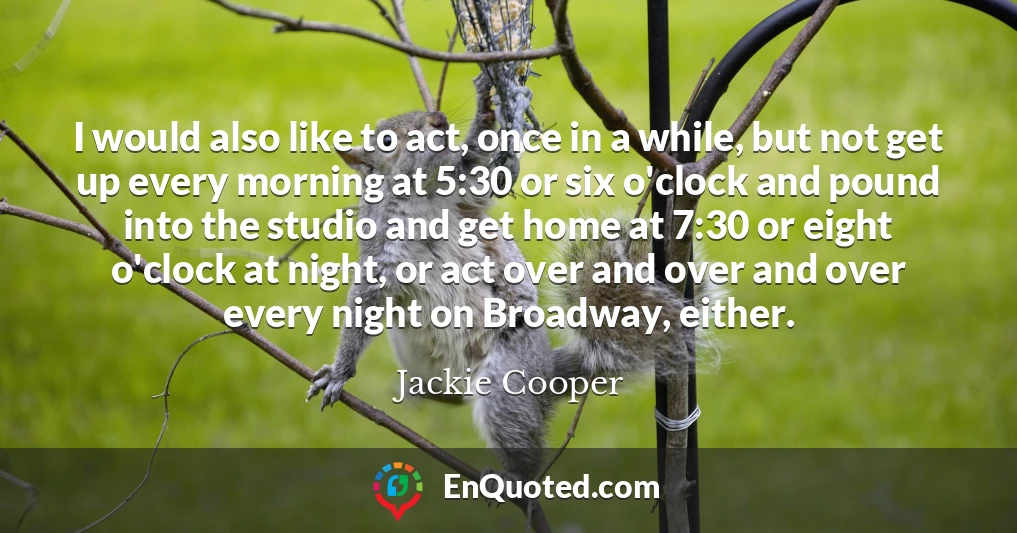 I would also like to act, once in a while, but not get up every morning at 5:30 or six o'clock and pound into the studio and get home at 7:30 or eight o'clock at night, or act over and over and over every night on Broadway, either.