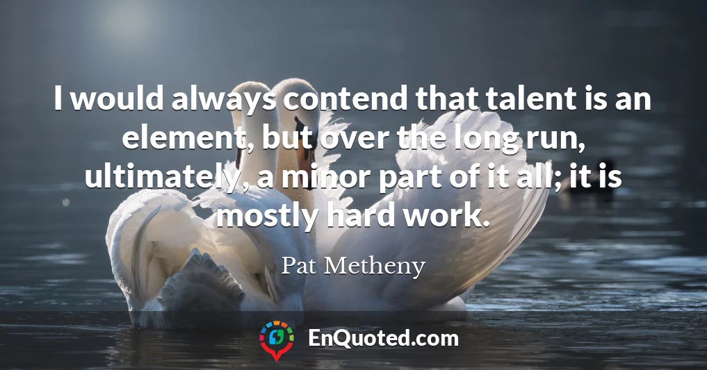 I would always contend that talent is an element, but over the long run, ultimately, a minor part of it all; it is mostly hard work.