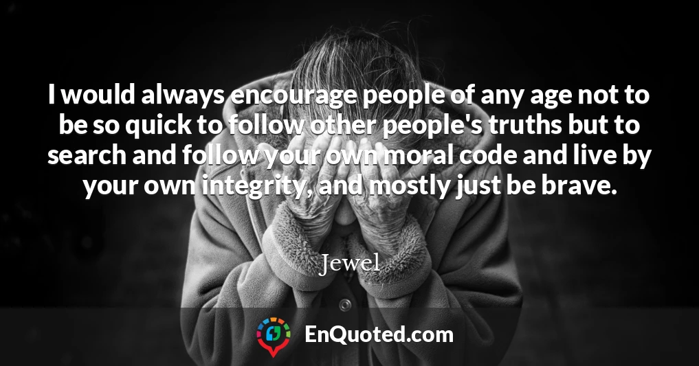 I would always encourage people of any age not to be so quick to follow other people's truths but to search and follow your own moral code and live by your own integrity, and mostly just be brave.