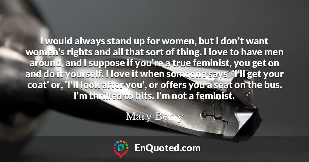 I would always stand up for women, but I don't want women's rights and all that sort of thing. I love to have men around, and I suppose if you're a true feminist, you get on and do it yourself. I love it when someone says, 'I'll get your coat' or, 'I'll look after you', or offers you a seat on the bus. I'm thrilled to bits. I'm not a feminist.