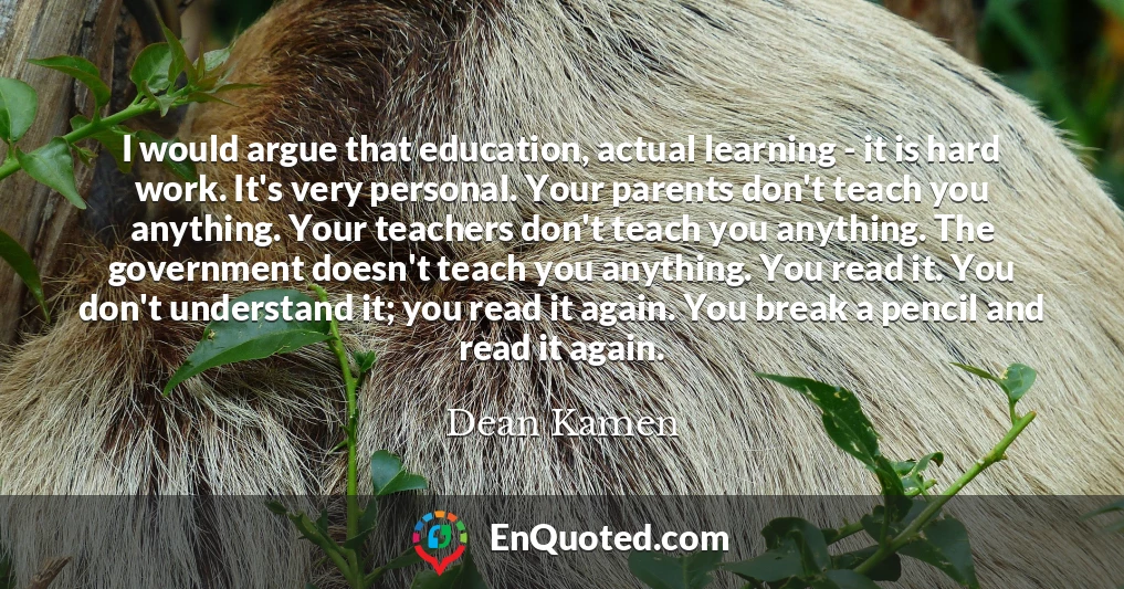 I would argue that education, actual learning - it is hard work. It's very personal. Your parents don't teach you anything. Your teachers don't teach you anything. The government doesn't teach you anything. You read it. You don't understand it; you read it again. You break a pencil and read it again.