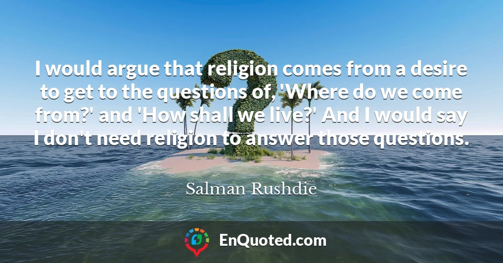 I would argue that religion comes from a desire to get to the questions of, 'Where do we come from?' and 'How shall we live?' And I would say I don't need religion to answer those questions.