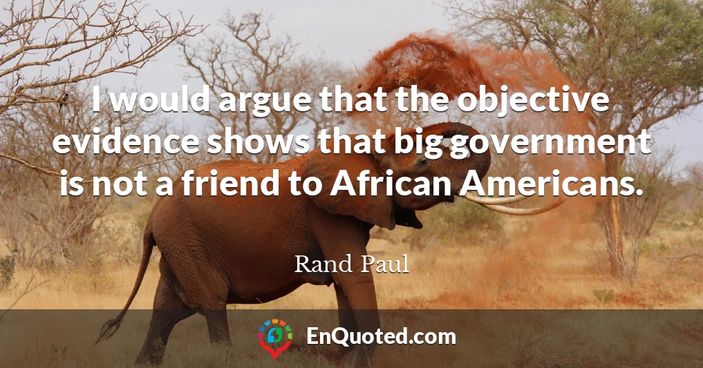 I would argue that the objective evidence shows that big government is not a friend to African Americans.