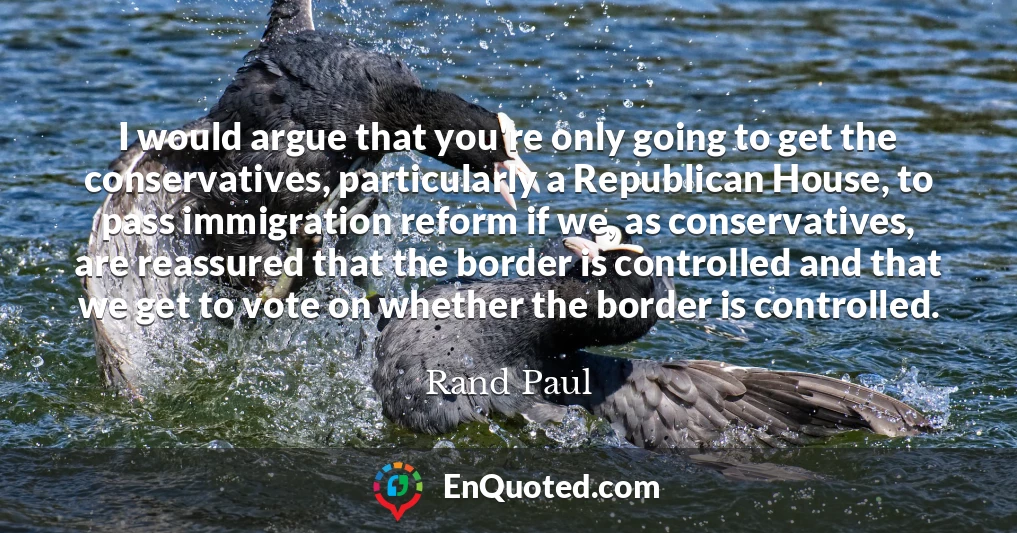 I would argue that you're only going to get the conservatives, particularly a Republican House, to pass immigration reform if we, as conservatives, are reassured that the border is controlled and that we get to vote on whether the border is controlled.