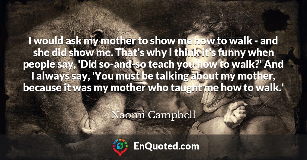 I would ask my mother to show me how to walk - and she did show me. That's why I think it's funny when people say, 'Did so-and-so teach you how to walk?' And I always say, 'You must be talking about my mother, because it was my mother who taught me how to walk.'
