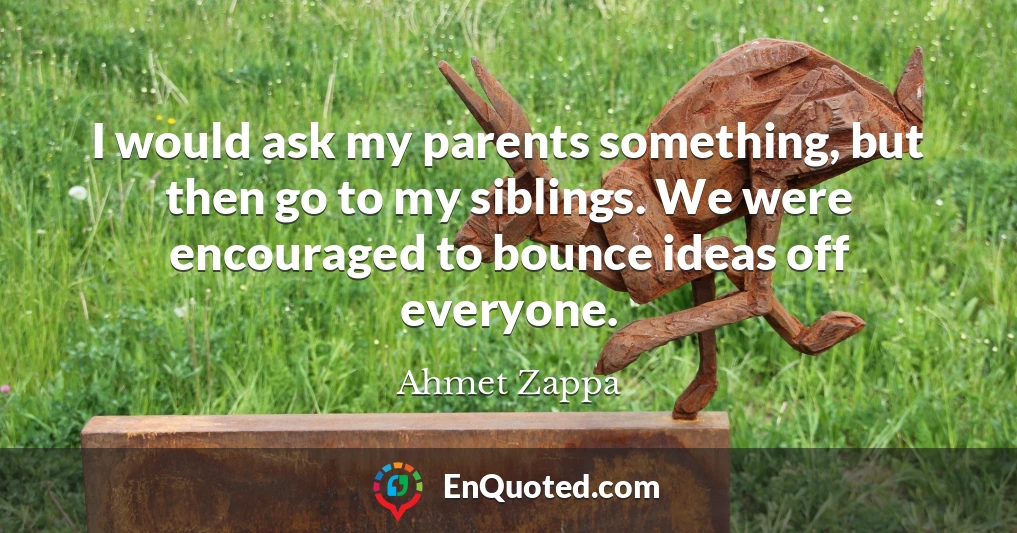 I would ask my parents something, but then go to my siblings. We were encouraged to bounce ideas off everyone.