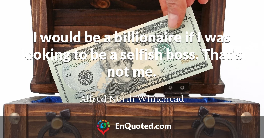 I would be a billionaire if I was looking to be a selfish boss. That's not me.