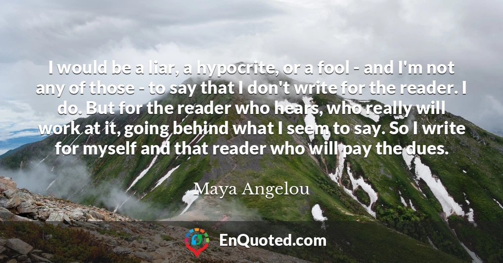 I would be a liar, a hypocrite, or a fool - and I'm not any of those - to say that I don't write for the reader. I do. But for the reader who hears, who really will work at it, going behind what I seem to say. So I write for myself and that reader who will pay the dues.