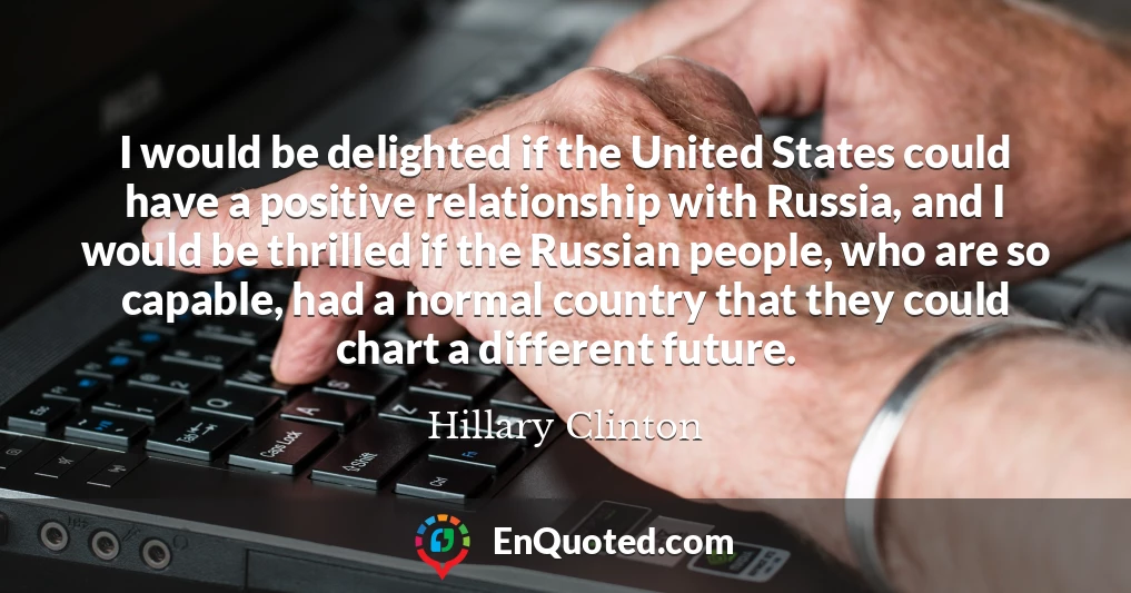 I would be delighted if the United States could have a positive relationship with Russia, and I would be thrilled if the Russian people, who are so capable, had a normal country that they could chart a different future.