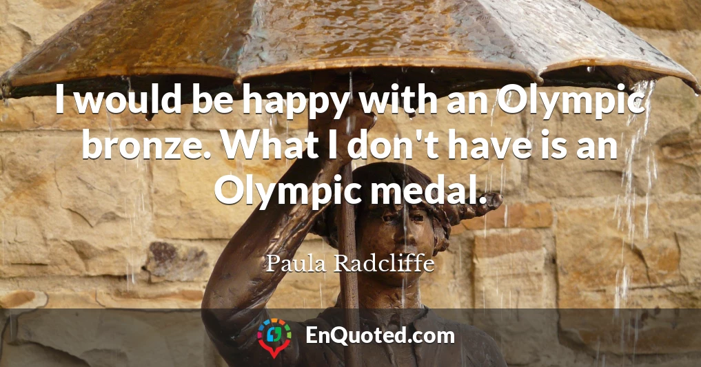 I would be happy with an Olympic bronze. What I don't have is an Olympic medal.