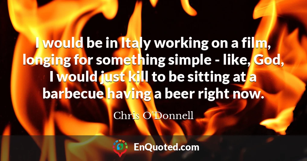 I would be in Italy working on a film, longing for something simple - like, God, I would just kill to be sitting at a barbecue having a beer right now.