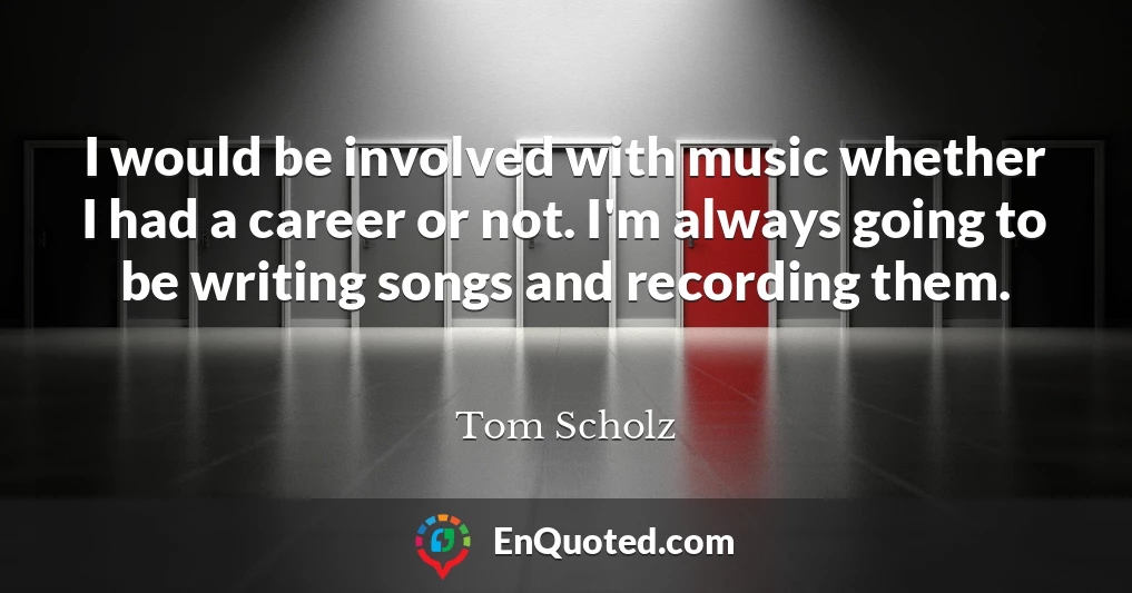 I would be involved with music whether I had a career or not. I'm always going to be writing songs and recording them.