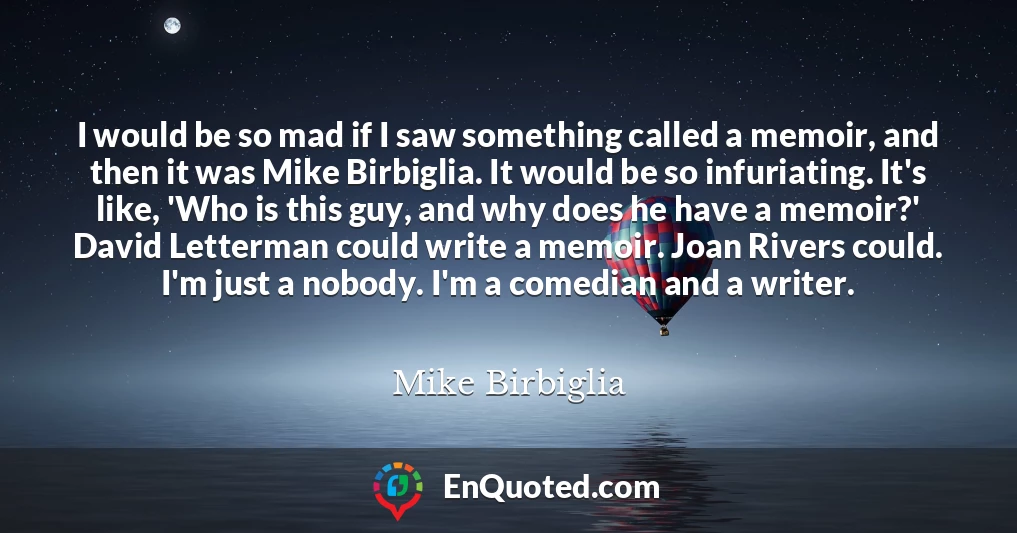 I would be so mad if I saw something called a memoir, and then it was Mike Birbiglia. It would be so infuriating. It's like, 'Who is this guy, and why does he have a memoir?' David Letterman could write a memoir. Joan Rivers could. I'm just a nobody. I'm a comedian and a writer.