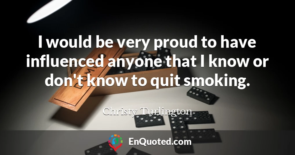 I would be very proud to have influenced anyone that I know or don't know to quit smoking.
