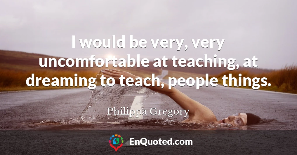 I would be very, very uncomfortable at teaching, at dreaming to teach, people things.