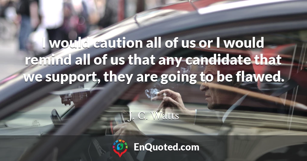 I would caution all of us or I would remind all of us that any candidate that we support, they are going to be flawed.