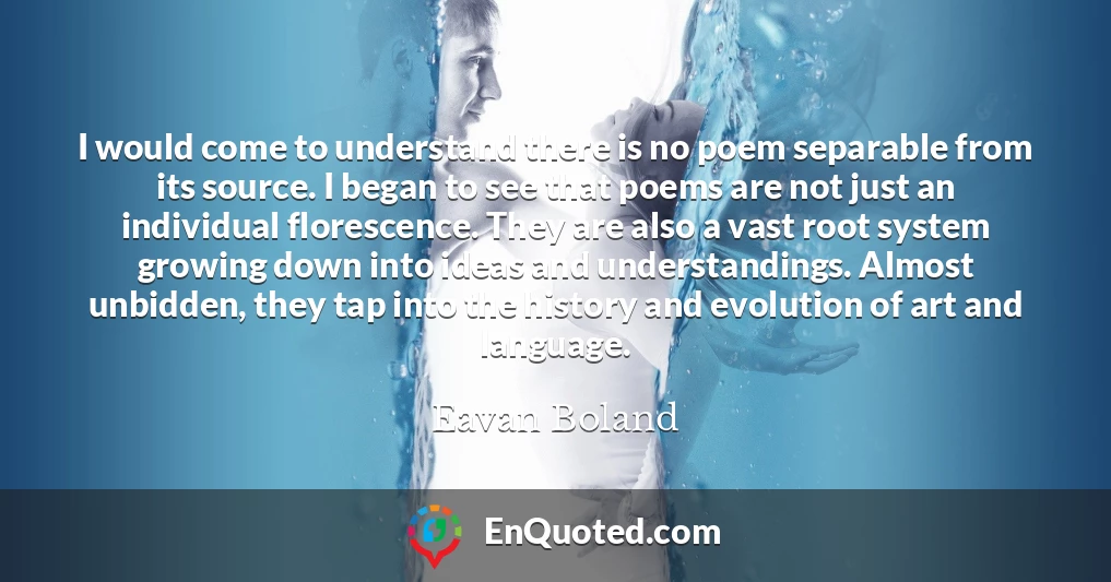 I would come to understand there is no poem separable from its source. I began to see that poems are not just an individual florescence. They are also a vast root system growing down into ideas and understandings. Almost unbidden, they tap into the history and evolution of art and language.