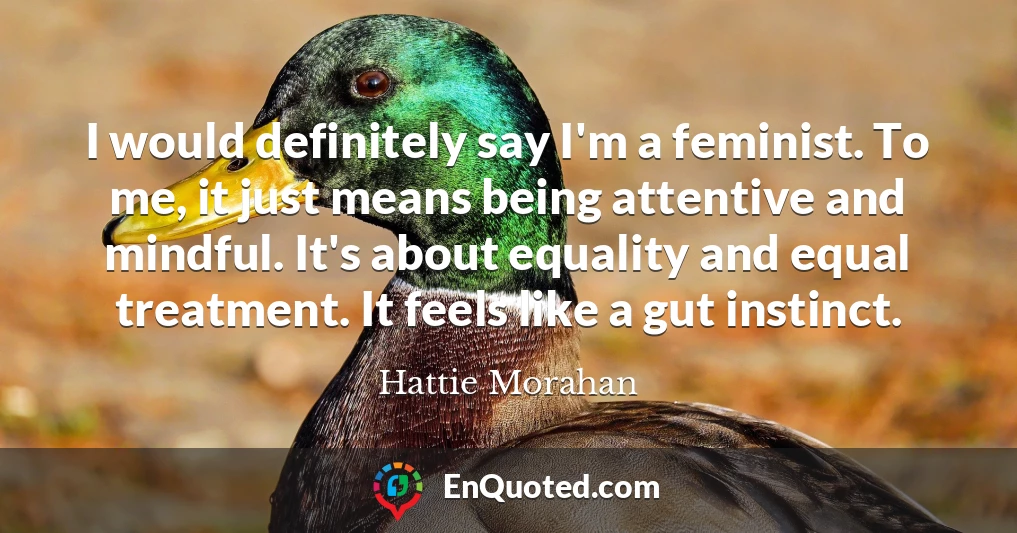 I would definitely say I'm a feminist. To me, it just means being attentive and mindful. It's about equality and equal treatment. It feels like a gut instinct.