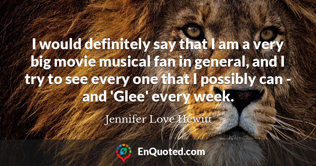 I would definitely say that I am a very big movie musical fan in general, and I try to see every one that I possibly can - and 'Glee' every week.