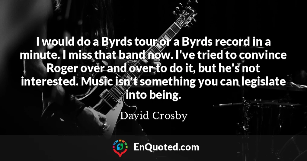 I would do a Byrds tour or a Byrds record in a minute. I miss that band now. I've tried to convince Roger over and over to do it, but he's not interested. Music isn't something you can legislate into being.