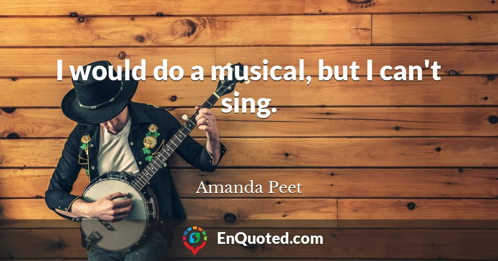 I would do a musical, but I can't sing.