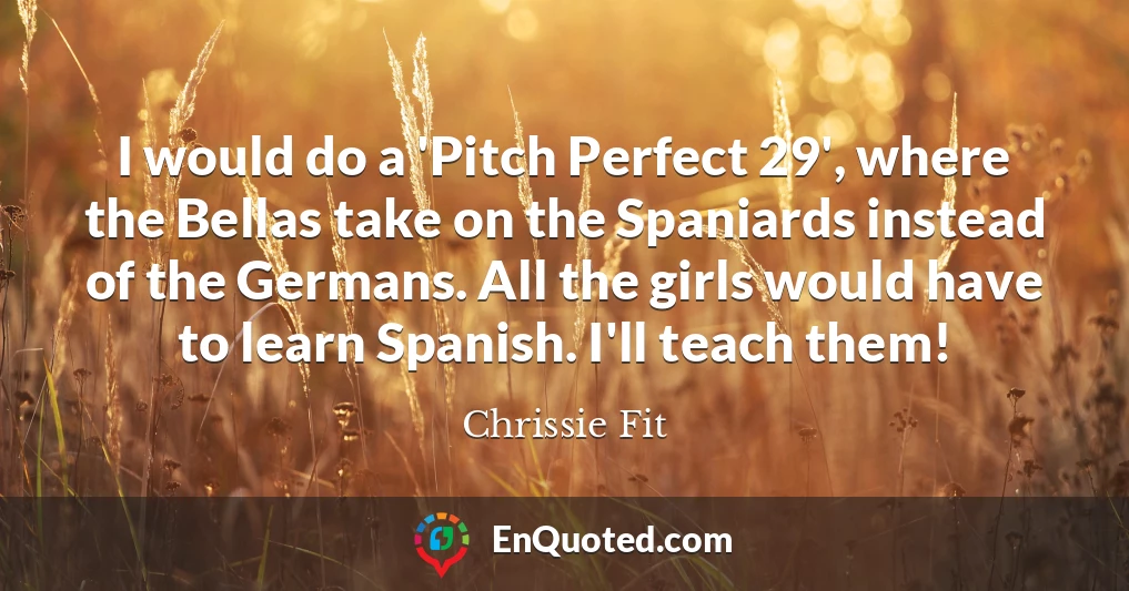 I would do a 'Pitch Perfect 29', where the Bellas take on the Spaniards instead of the Germans. All the girls would have to learn Spanish. I'll teach them!
