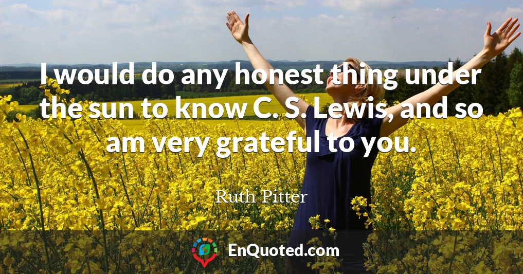 I would do any honest thing under the sun to know C. S. Lewis, and so am very grateful to you.
