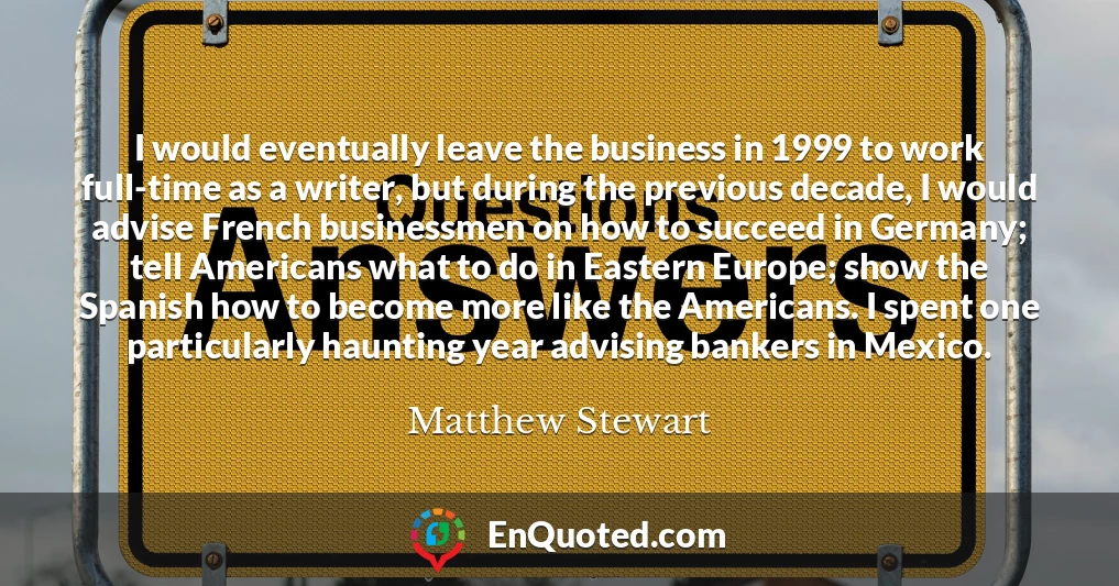I would eventually leave the business in 1999 to work full-time as a writer, but during the previous decade, I would advise French businessmen on how to succeed in Germany; tell Americans what to do in Eastern Europe; show the Spanish how to become more like the Americans. I spent one particularly haunting year advising bankers in Mexico.